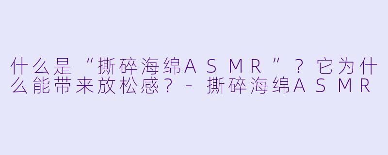 什么是“撕碎海绵ASMR”？它为什么能带来放松感？-撕碎海绵ASMR