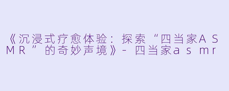 《沉浸式疗愈体验：探索“四当家ASMR”的奇妙声境》-四当家asmr