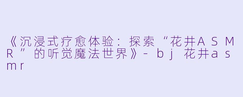 《沉浸式疗愈体验：探索“花井ASMR”的听觉魔法世界》