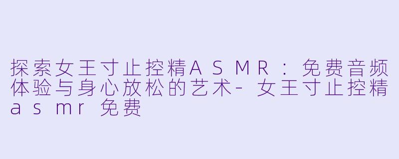 探索女王寸止控精ASMR：免费音频体验与身心放松的艺术-女王寸止控精asmr免费