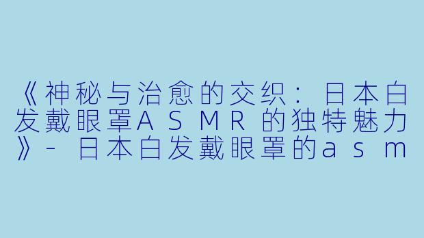 《神秘与治愈的交织：日本白发戴眼罩ASMR的独特魅力》-日本白发戴眼罩的asmr