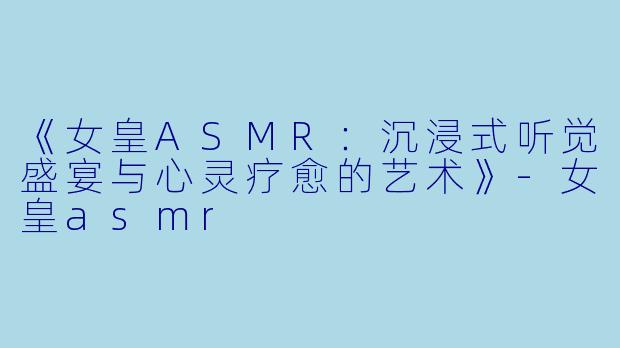 《女皇ASMR：沉浸式听觉盛宴与心灵疗愈的艺术》-女皇asmr