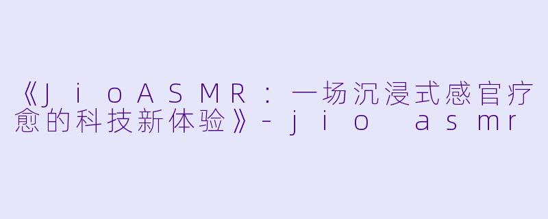 《JioASMR：一场沉浸式感官疗愈的科技新体验》-jio asmr