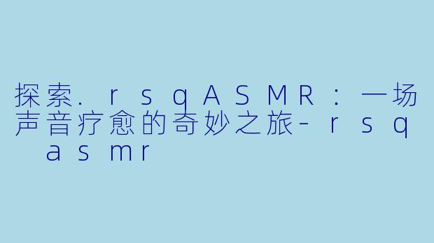 探索.rsqASMR：一场声音疗愈的奇妙之旅-rsq asmr