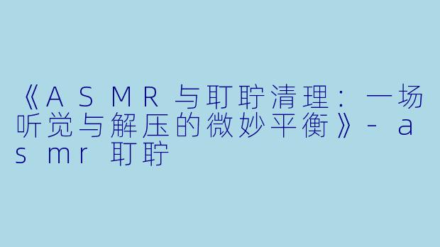 《ASMR与耵聍清理：一场听觉与解压的微妙平衡》-asmr耵聍