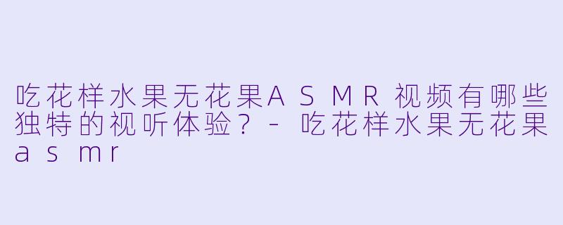 吃花样水果无花果ASMR视频有哪些独特的视听体验？-吃花样水果无花果asmr