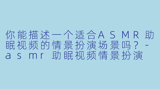 你能描述一个适合ASMR助眠视频的情景扮演场景吗?
