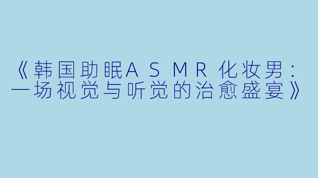 《韩国助眠ASMR化妆男：一场视觉与听觉的治愈盛宴》