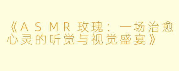 《ASMR玫瑰：一场治愈心灵的听觉与视觉盛宴》