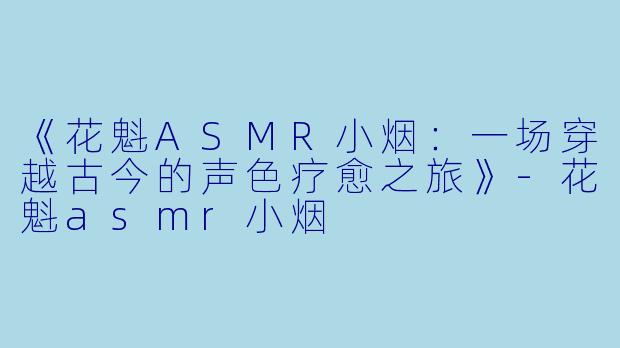 《花魁ASMR小烟：一场穿越古今的声色疗愈之旅》-花魁asmr小烟