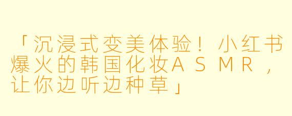 「沉浸式变美体验！小红书爆火的韩国化妆ASMR，让你边听边种草」