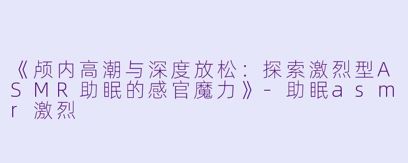 《颅内高潮与深度放松:探索激烈型ASMR助眠的感官魔力》