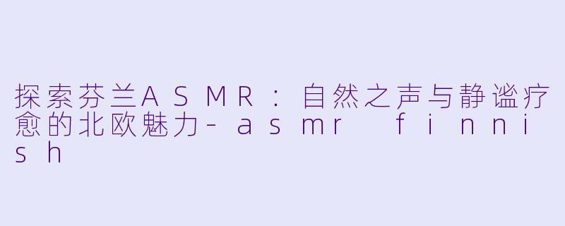 探索芬兰ASMR:自然之声与静谧疗愈的北欧魅力-asmr finnish
