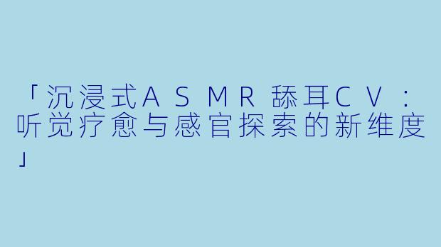 「沉浸式ASMR舔耳CV：听觉疗愈与感官探索的新维度」