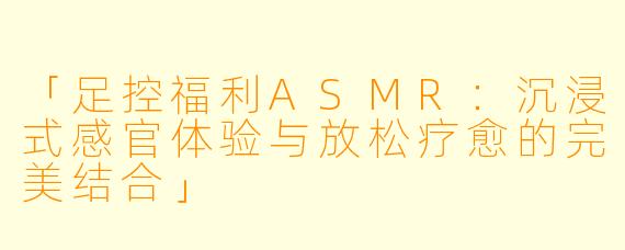 「足控福利ASMR：沉浸式感官体验与放松疗愈的完美结合」