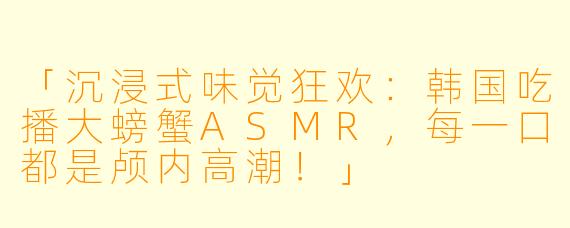 「沉浸式味觉狂欢:韩国吃播大螃蟹ASMR,每一口都是颅内高潮!」