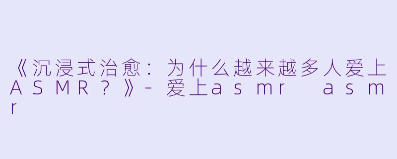 《沉浸式治愈：为什么越来越多人爱上ASMR？》-爱上asmr asmr