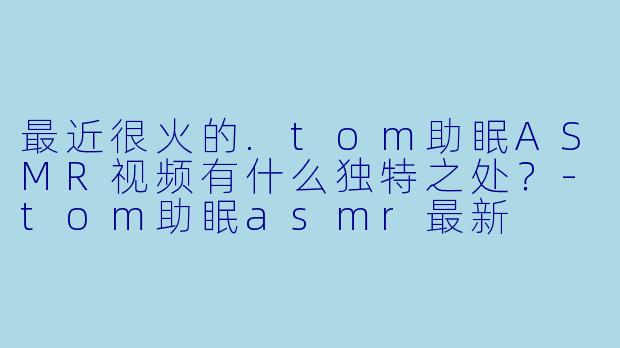最近很火的.tom助眠ASMR视频有什么独特之处？