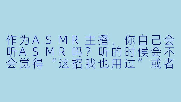 作为ASMR主播,你自己会听ASMR吗?听的时候会不会觉得“这招我也用过”或者被同行启发新灵感?