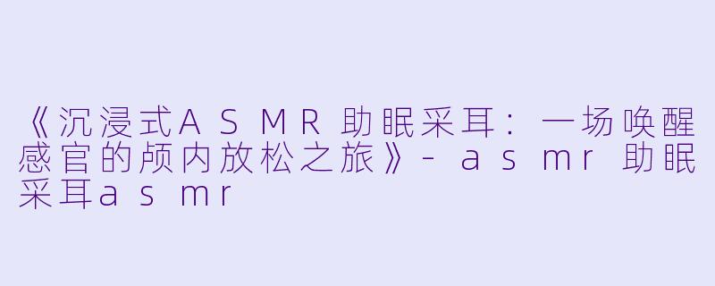 《沉浸式ASMR助眠采耳：一场唤醒感官的颅内放松之旅》-asmr助眠采耳asmr