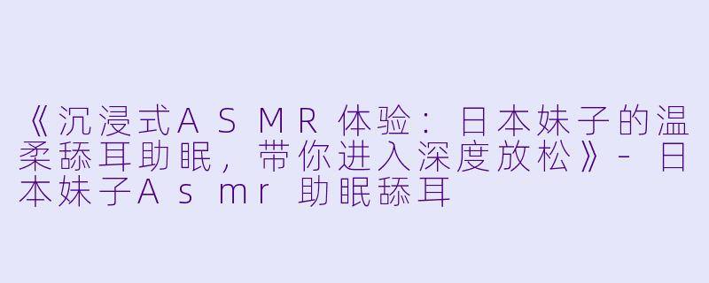 《沉浸式ASMR体验：日本妹子的温柔舔耳助眠，带你进入深度放松》-日本妹子Asmr助眠舔耳