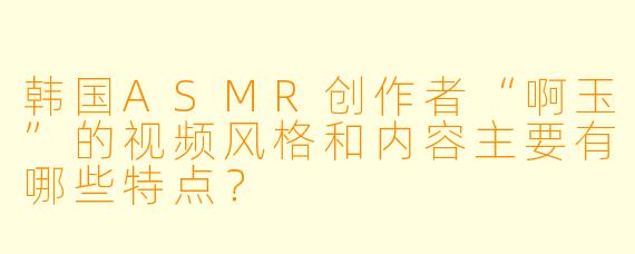 韩国ASMR创作者“啊玉”的视频风格和内容主要有哪些特点？