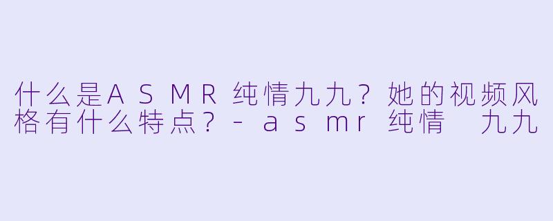 什么是ASMR纯情九九？她的视频风格有什么特点？-asmr纯情 九九