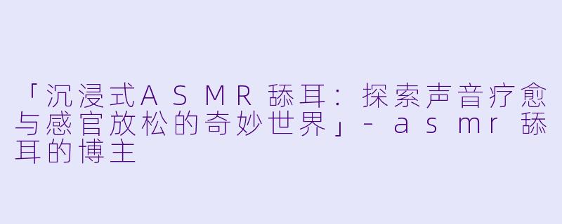「沉浸式ASMR舔耳：探索声音疗愈与感官放松的奇妙世界」-asmr舔耳的博主