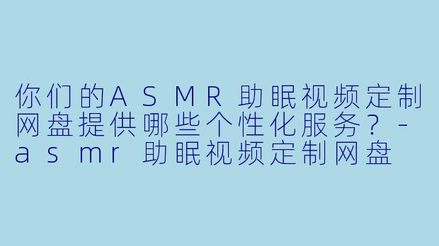 你们的ASMR助眠视频定制网盘提供哪些个性化服务?