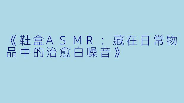 《鞋盒ASMR：藏在日常物品中的治愈白噪音》
