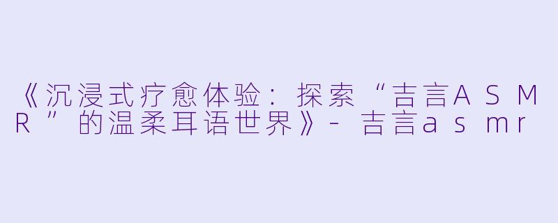 《沉浸式疗愈体验:探索“吉言ASMR”的温柔耳语世界》