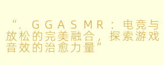 “.GGASMR:电竞与放松的完美融合,探索游戏音效的治愈力量”