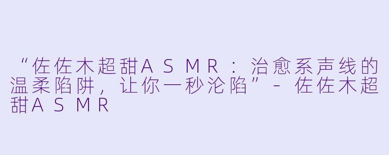 “佐佐木超甜ASMR:治愈系声线的温柔陷阱,让你一秒沦陷”
