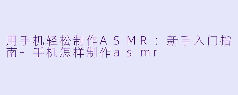 用手机轻松制作ASMR：新手入门指南-手机怎样制作asmr