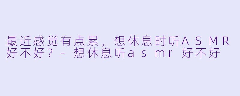 最近感觉有点累，想休息时听ASMR好不好？-想休息听asmr好不好