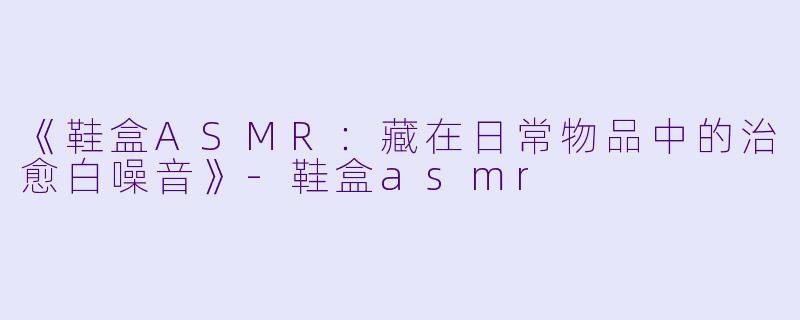 《鞋盒ASMR：藏在日常物品中的治愈白噪音》-鞋盒asmr