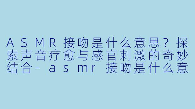 ASMR接吻是什么意思？探索声音疗愈与感官刺激的奇妙结合-asmr接吻是什么意思
