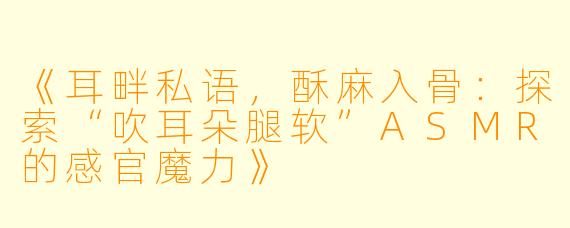 《耳畔私语，酥麻入骨：探索“吹耳朵腿软”ASMR的感官魔力》