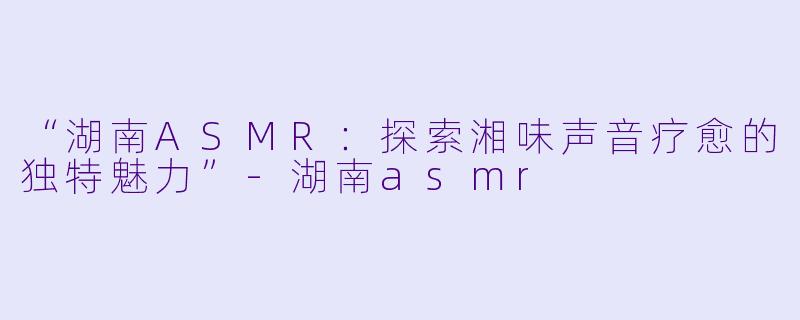 “湖南ASMR：探索湘味声音疗愈的独特魅力”-湖南asmr