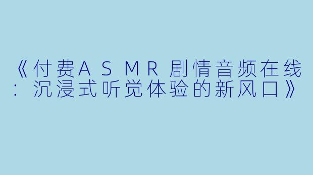 《付费ASMR剧情音频在线：沉浸式听觉体验的新风口》