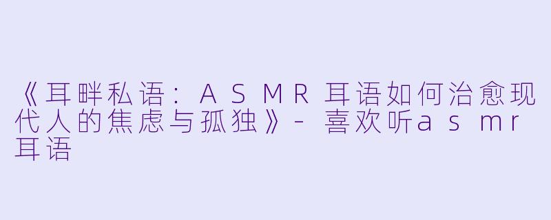 《耳畔私语：ASMR耳语如何治愈现代人的焦虑与孤独》-喜欢听asmr耳语