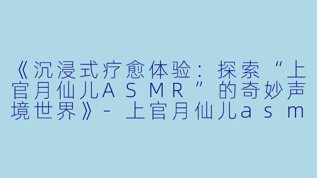《沉浸式疗愈体验：探索“上官月仙儿ASMR”的奇妙声境世界》-上官月仙儿asmr