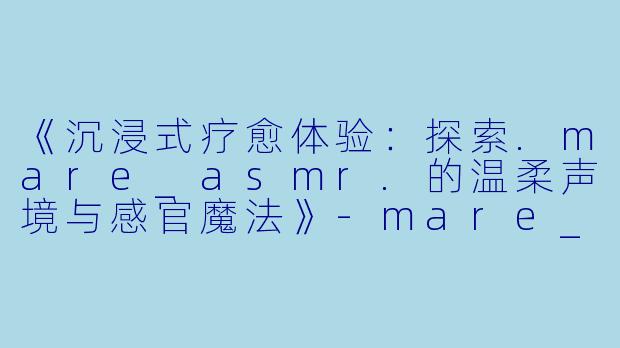 《沉浸式疗愈体验:探索.mare_asmr.的温柔声境与感官魔法》