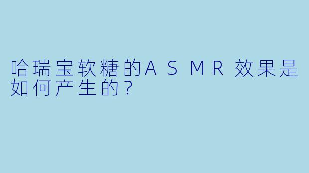 哈瑞宝软糖的ASMR效果是如何产生的？