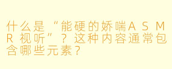 什么是“能硬的娇喘ASMR视听”？这种内容通常包含哪些元素？
