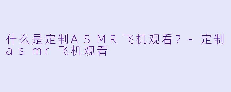 什么是定制ASMR飞机观看？