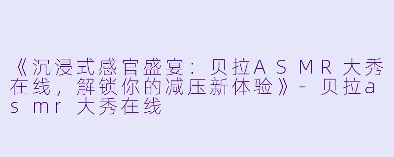 《沉浸式感官盛宴：贝拉ASMR大秀在线，解锁你的减压新体验》-贝拉asmr大秀在线