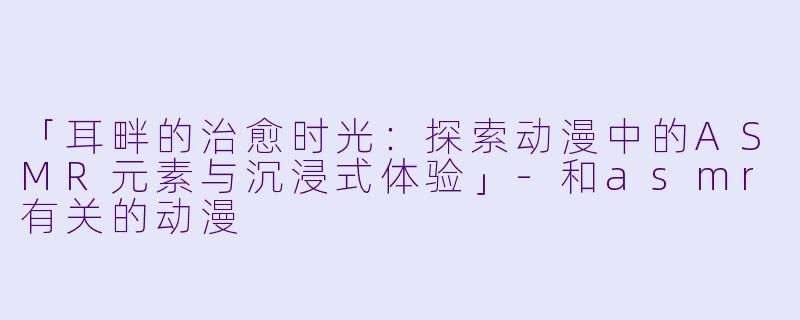 「耳畔的治愈时光：探索动漫中的ASMR元素与沉浸式体验」-和asmr有关的动漫