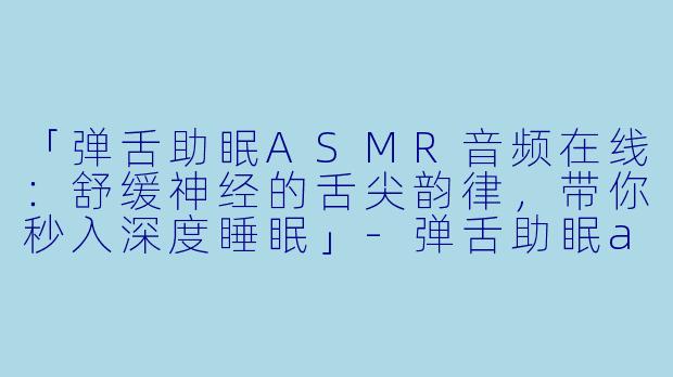「弹舌助眠ASMR音频在线：舒缓神经的舌尖韵律，带你秒入深度睡眠」-弹舌助眠asmr音频在线