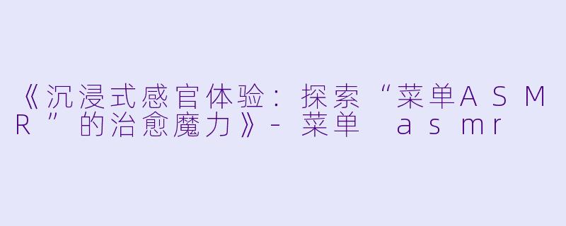 《沉浸式感官体验：探索“菜单ASMR”的治愈魔力》-菜单 asmr